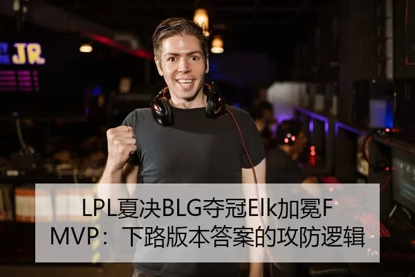 LPL夏决BLG夺冠Elk加冕FMVP：下路版本答案的攻防逻辑